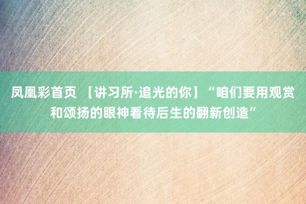 凤凰彩首页 【讲习所·追光的你】“咱们要用观赏和颂扬的眼神看待后生的翻新创造”