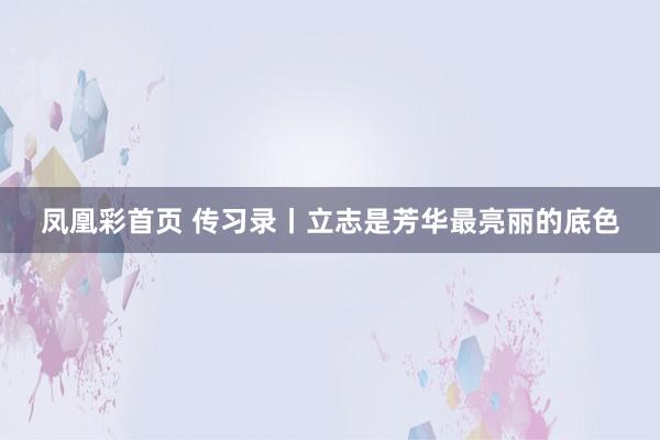 凤凰彩首页 传习录丨立志是芳华最亮丽的底色