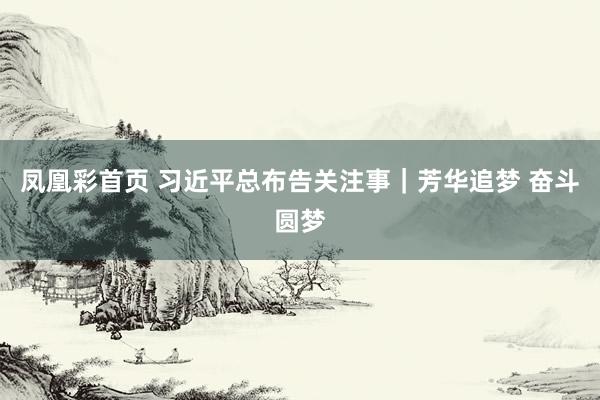 凤凰彩首页 习近平总布告关注事｜芳华追梦 奋斗圆梦