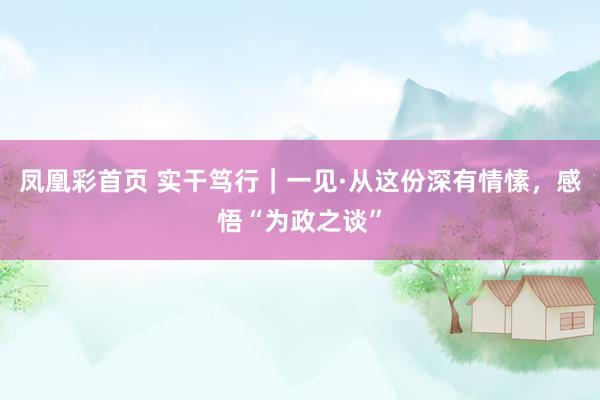 凤凰彩首页 实干笃行｜一见·从这份深有情愫，感悟“为政之谈”