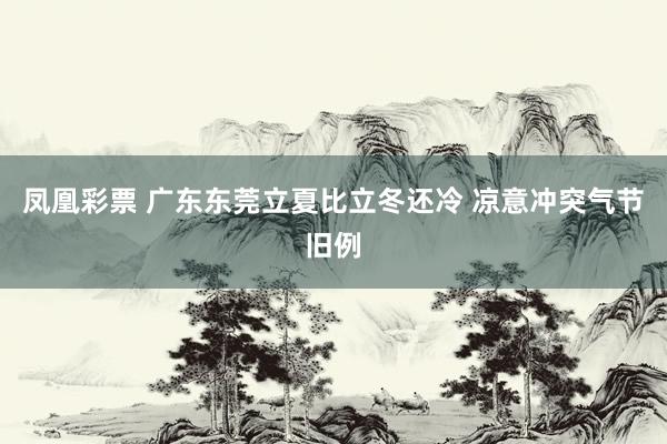 凤凰彩票 广东东莞立夏比立冬还冷 凉意冲突气节旧例