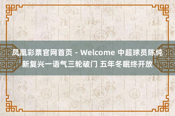 凤凰彩票官网首页 - Welcome 中超球员陈纯新复兴一语气三轮破门 五年冬眠终开放