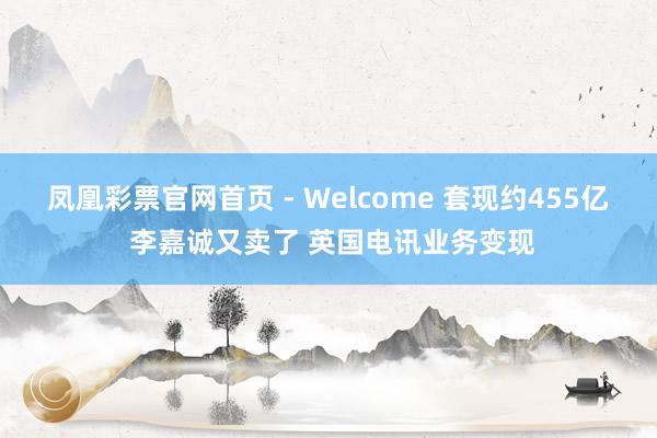 凤凰彩票官网首页 - Welcome 套现约455亿 李嘉诚又卖了 英国电讯业务变现