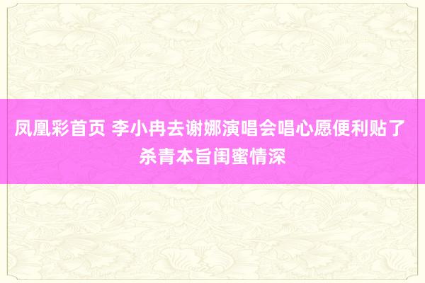 凤凰彩首页 李小冉去谢娜演唱会唱心愿便利贴了 杀青本旨闺蜜情深