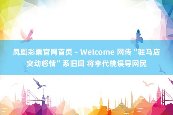 凤凰彩票官网首页 - Welcome 网传“驻马店突动怒情”系旧闻 将李代桃误导网民