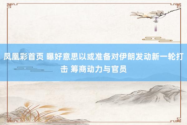凤凰彩首页 曝好意思以或准备对伊朗发动新一轮打击 筹商动力与官员