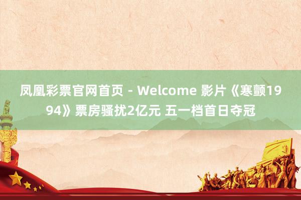 凤凰彩票官网首页 - Welcome 影片《寒颤1994》票房骚扰2亿元 五一档首日夺冠