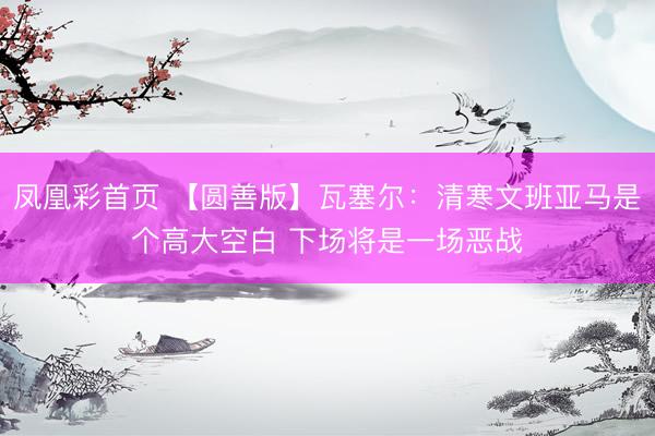 凤凰彩首页 【圆善版】瓦塞尔：清寒文班亚马是个高大空白 下场将是一场恶战