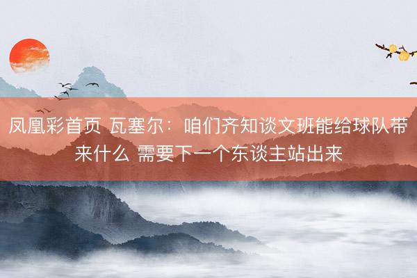 凤凰彩首页 瓦塞尔：咱们齐知谈文班能给球队带来什么 需要下一个东谈主站出来