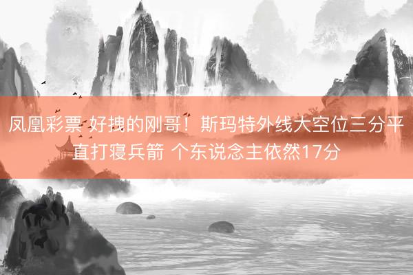 凤凰彩票 好拽的刚哥！斯玛特外线大空位三分平直打寝兵箭 个东说念主依然17分