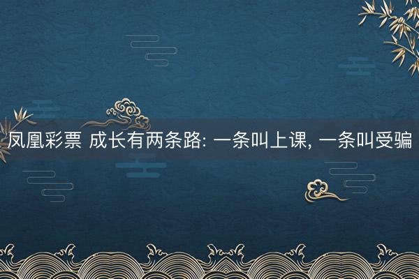 凤凰彩票 成长有两条路: 一条叫上课, 一条叫受骗