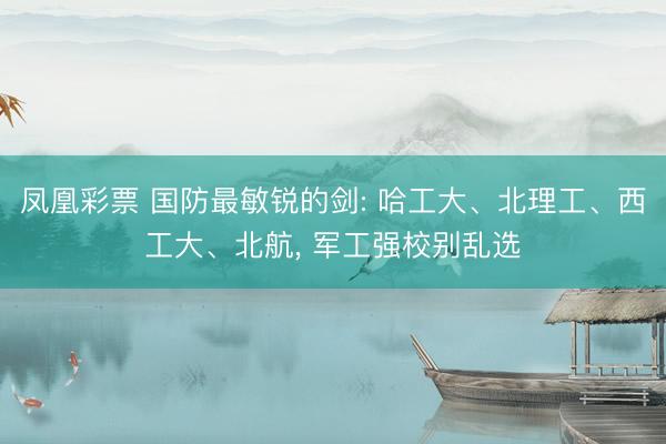 凤凰彩票 国防最敏锐的剑: 哈工大、北理工、西工大、北航, 军工强校别乱选