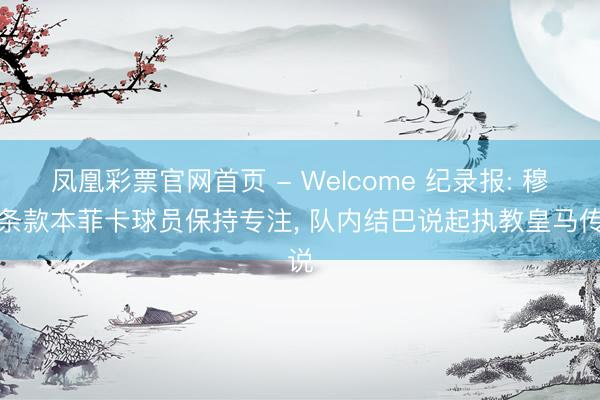 凤凰彩票官网首页 - Welcome 纪录报: 穆帅条款本菲卡球员保持专注， 队内结巴说起执教皇马传说