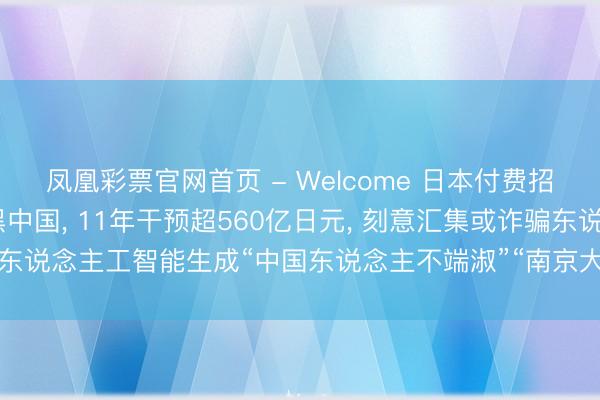 凤凰彩票官网首页 - Welcome 日本付费招募网民制作AI视频抹黑中国， 11年干预超560亿日元， 刻意汇集或诈骗东说念主工智能生成“中国东说念主不端淑”“南京大屠杀是坏话”等抹黑践诺
