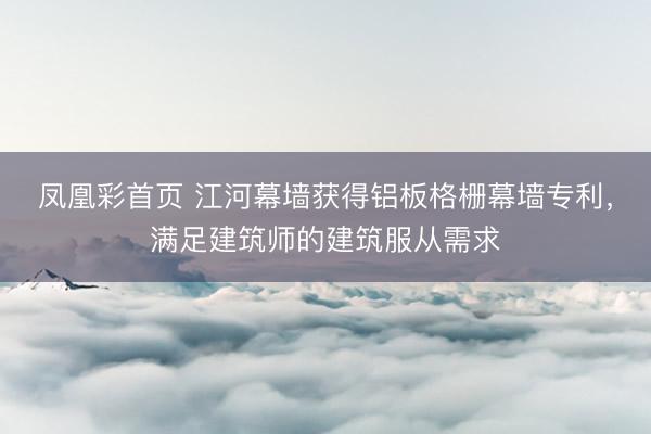 凤凰彩首页 江河幕墙获得铝板格栅幕墙专利，满足建筑师的建筑服从需求