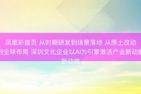 凤凰彩首页 从时期研发到场景落地 从原土改动到全球布局 深圳文化企业以AI为引擎激活产业新动能