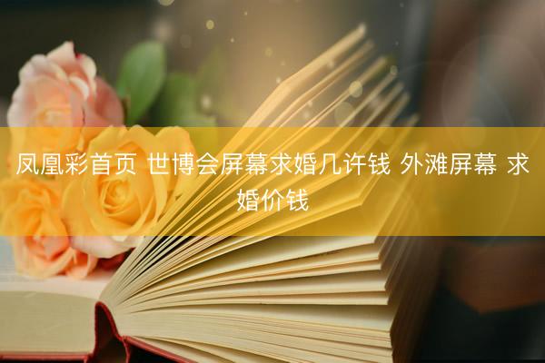 凤凰彩首页 世博会屏幕求婚几许钱 外滩屏幕 求婚价钱