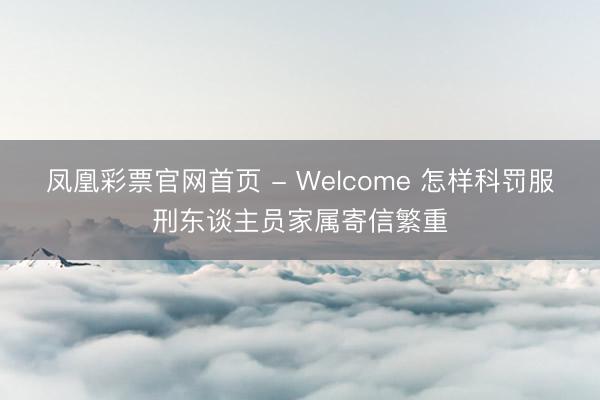凤凰彩票官网首页 - Welcome 怎样科罚服刑东谈主员家属寄信繁重
