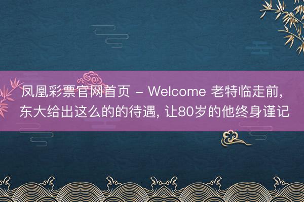 凤凰彩票官网首页 - Welcome 老特临走前， 东大给出这么的的待遇， 让80岁的他终身谨记