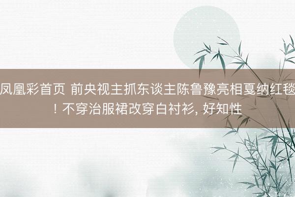 凤凰彩首页 前央视主抓东谈主陈鲁豫亮相戛纳红毯! 不穿治服裙改穿白衬衫， 好知性