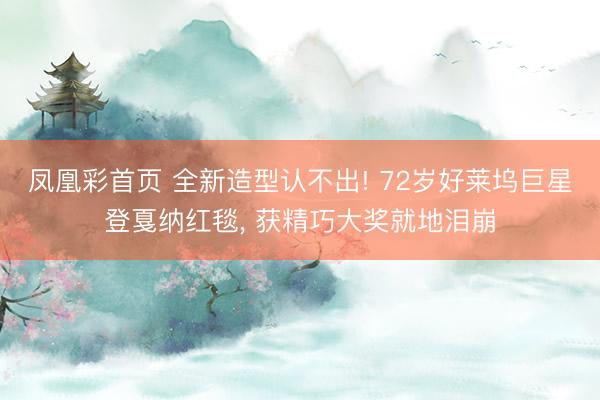 凤凰彩首页 全新造型认不出! 72岁好莱坞巨星登戛纳红毯， 获精巧大奖就地泪崩