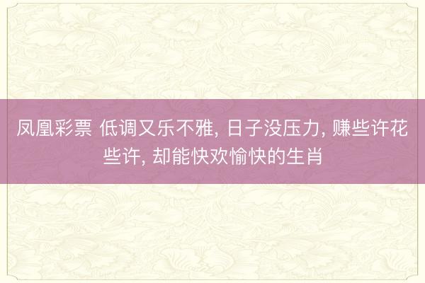 凤凰彩票 低调又乐不雅， 日子没压力， 赚些许花些许， 却能快欢愉快的生肖
