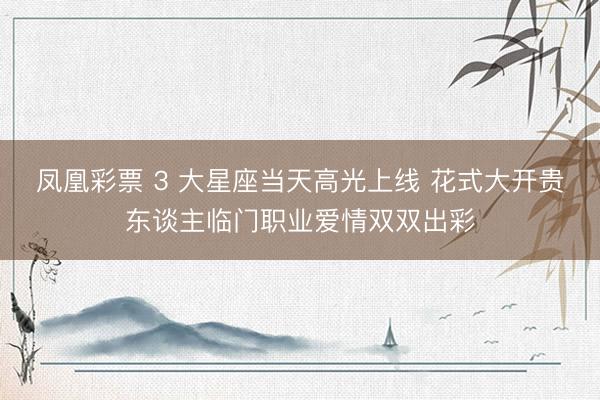 凤凰彩票 3 大星座当天高光上线 花式大开贵东谈主临门职业爱情双双出彩