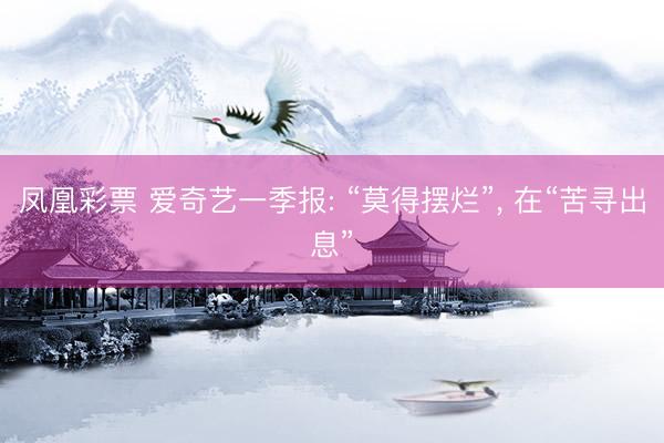 凤凰彩票 爱奇艺一季报: “莫得摆烂”， 在“苦寻出息”