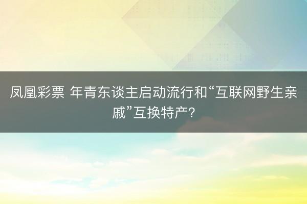 凤凰彩票 年青东谈主启动流行和“互联网野生亲戚”互换特产？