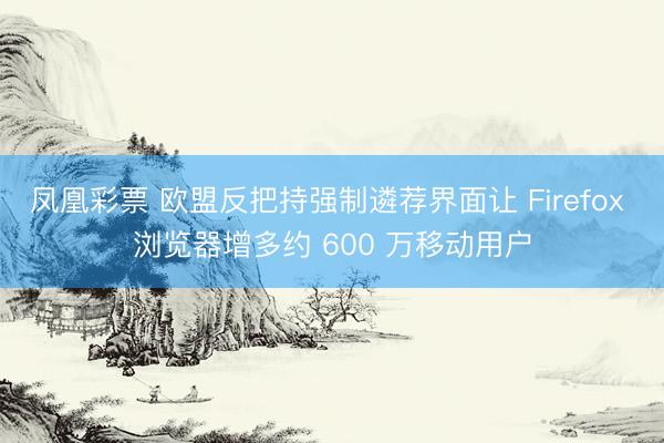 凤凰彩票 欧盟反把持强制遴荐界面让 Firefox 浏览器增多约 600 万移动用户