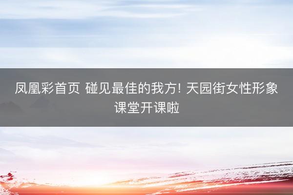 凤凰彩首页 碰见最佳的我方! 天园街女性形象课堂开课啦