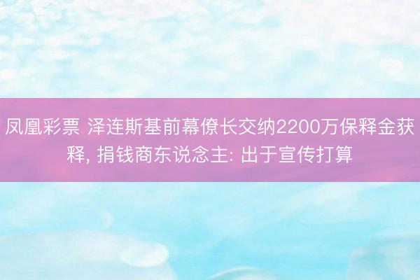 凤凰彩票 泽连斯基前幕僚长交纳2200万保释金获释， 捐钱商东说念主: 出于宣传打算