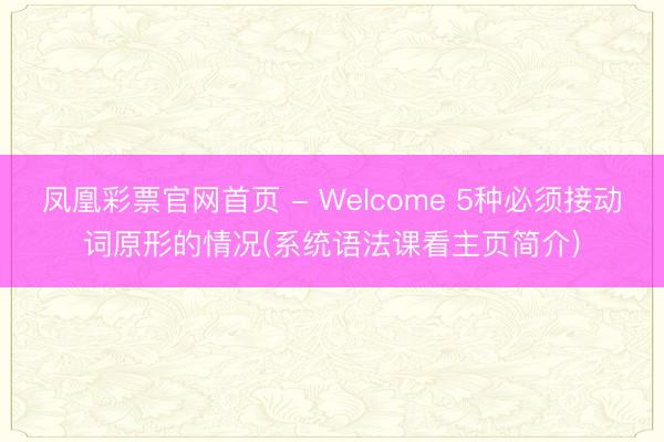 凤凰彩票官网首页 - Welcome 5种必须接动词原形的情况(系统语法课看主页简介)