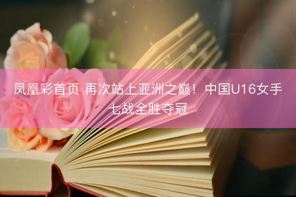 凤凰彩首页 再次站上亚洲之巅！中国U16女手七战全胜夺冠