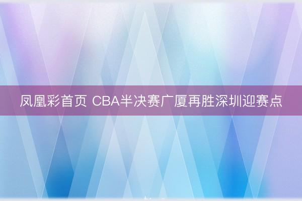 凤凰彩首页 CBA半决赛广厦再胜深圳迎赛点