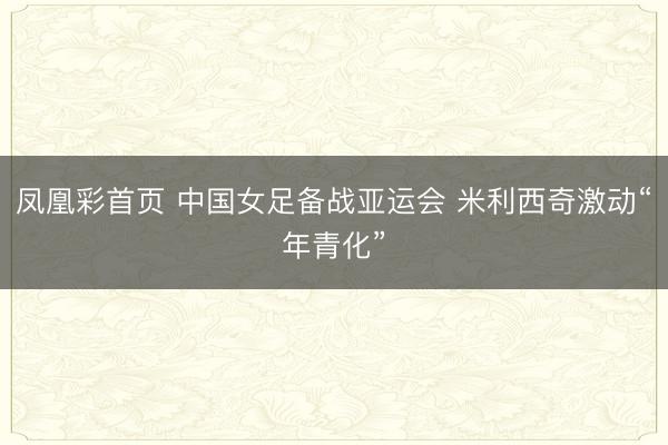凤凰彩首页 中国女足备战亚运会 米利西奇激动“年青化”