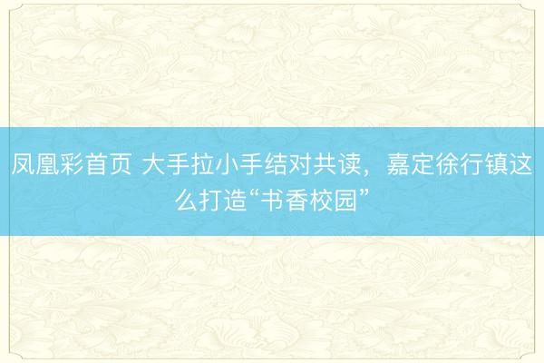 凤凰彩首页 大手拉小手结对共读,嘉定徐行镇这么打造“书香校园”