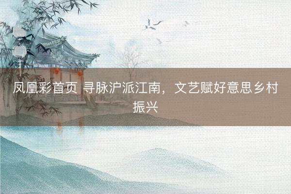 凤凰彩首页 寻脉沪派江南,文艺赋好意思乡村振兴