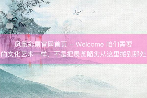 凤凰彩票官网首页 - Welcome 咱们需要的文化艺术一样,不是把展览陋劣从这里搬到那处