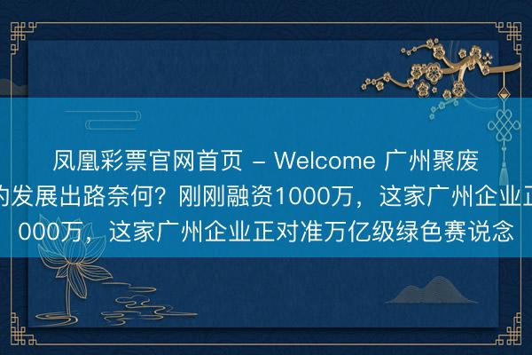 凤凰彩票官网首页 - Welcome 广州聚废成宝环保科技有限公司的发展出路奈何？刚刚融资1000万，这家广州企业正对准万亿级绿色赛说念