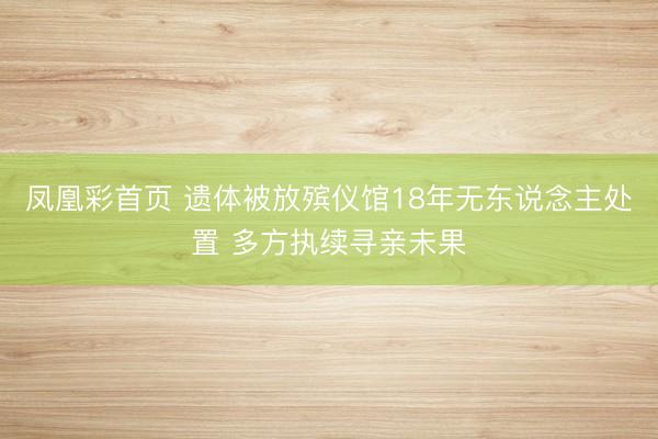 凤凰彩首页 遗体被放殡仪馆18年无东说念主处置 多方执续寻亲未果