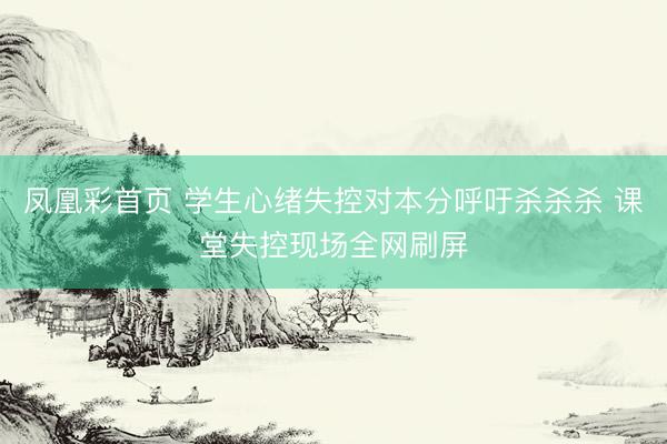 凤凰彩首页 学生心绪失控对本分呼吁杀杀杀 课堂失控现场全网刷屏