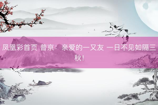 凤凰彩首页 普京：亲爱的一又友 一日不见如隔三秋！