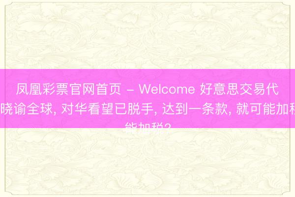 凤凰彩票官网首页 - Welcome 好意思交易代表晓谕全球， 对华看望已脱手， 达到一条款， 就可能加税?