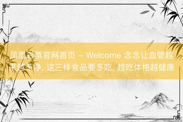 凤凰彩票官网首页 - Welcome 念念让血管越来越干净， 这三样食品要多吃， 越吃体格越健康