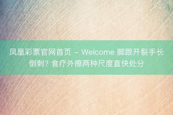 凤凰彩票官网首页 - Welcome 脚跟开裂手长倒刺? 食疗外擦两种尺度直快处分