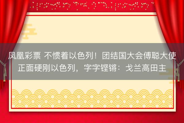 凤凰彩票 不惯着以色列！团结国大会傅聪大使正面硬刚以色列，字字铿锵：戈兰高田主