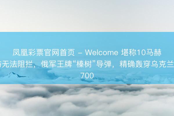 凤凰彩票官网首页 - Welcome 堪称10马赫突防无法阻拦，俄军王牌“榛树”导弹，精确轰穿乌克兰700