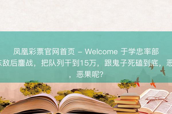 凤凰彩票官网首页 - Welcome 于学忠率部在山东敌后鏖战，把队列干到15万，跟鬼子死磕到底，恶果呢？