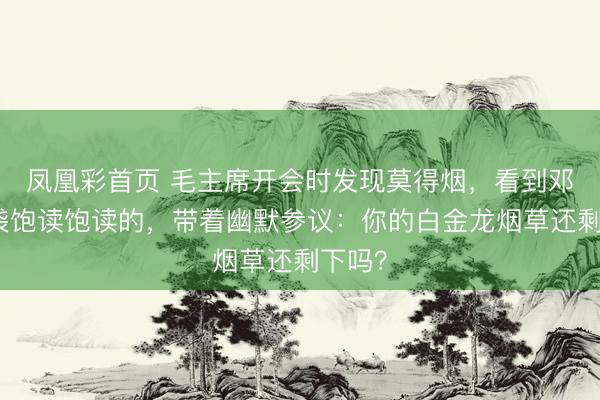 凤凰彩首页 毛主席开会时发现莫得烟，看到邓华口袋饱读饱读的，带着幽默参议：你的白金龙烟草还剩下吗？